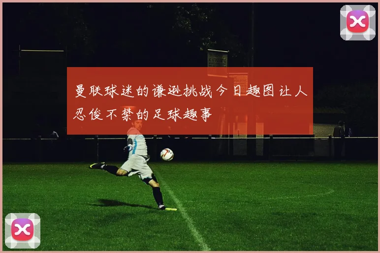 曼联球迷的谦逊挑战今日趣图让人忍俊不禁的足球趣事