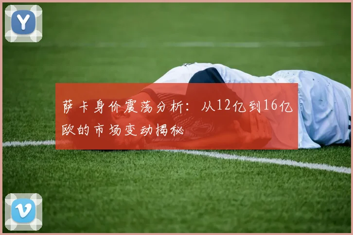 萨卡身价震荡分析：从12亿到16亿欧的市场变动揭秘