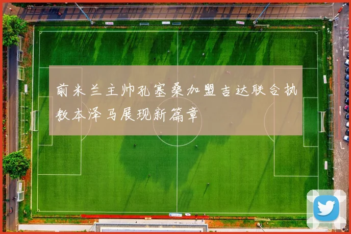前米兰主帅孔塞桑加盟吉达联合执教本泽马展现新篇章
