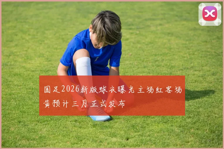 国足2026新版球衣曝光主场红客场黄预计三月正式发布