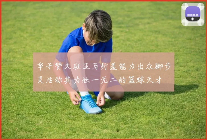 华子赞文班亚马封盖能力出众脚步灵活称其为独一无二的篮球天才