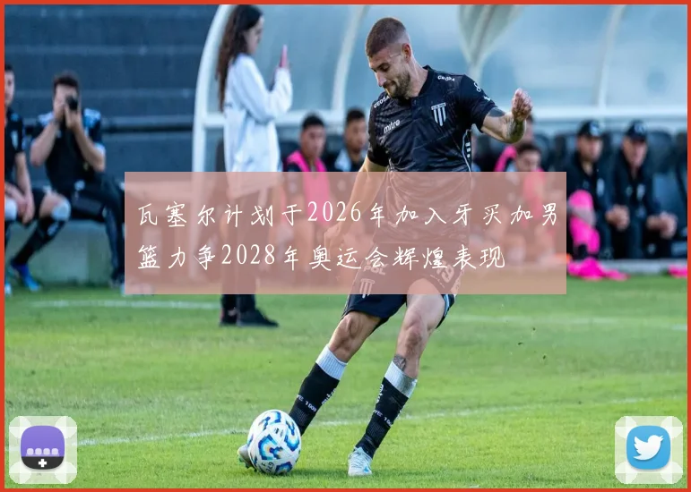 瓦塞尔计划于2026年加入牙买加男篮力争2028年奥运会辉煌表现