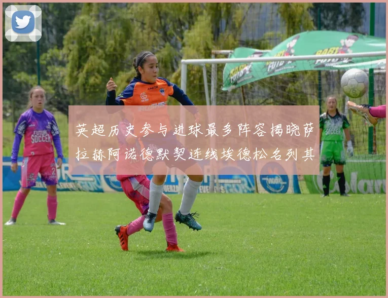 英超历史参与进球最多阵容揭晓萨拉赫阿诺德默契连线埃德松名列其中