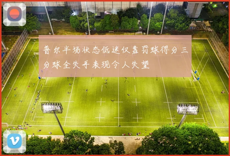 普尔半场状态低迷仅靠罚球得分三分球全失手表现令人失望