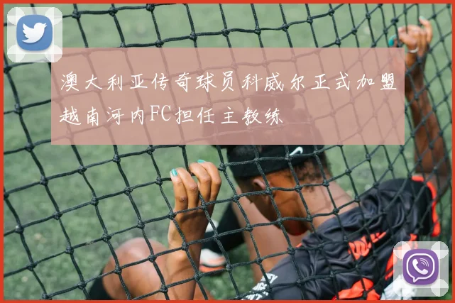 澳大利亚传奇球员科威尔正式加盟越南河内FC担任主教练