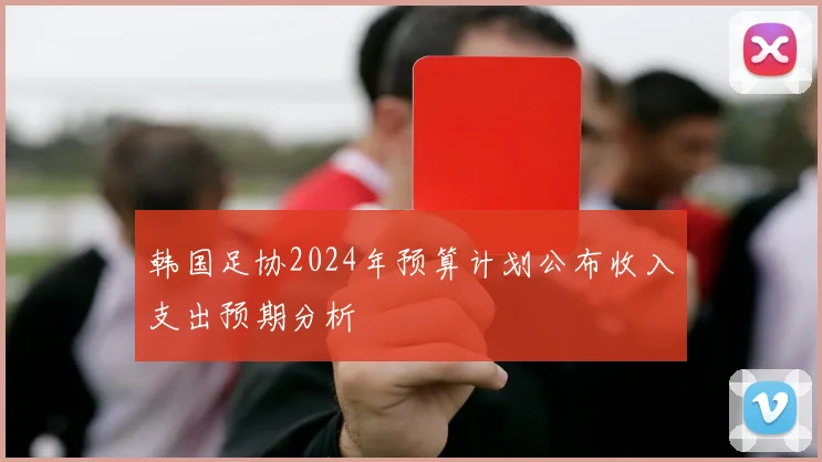 韩国足协2024年预算计划公布收入支出预期分析