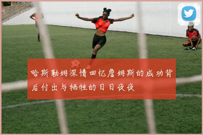 哈斯勒姆深情回忆詹姆斯的成功背后付出与牺牲的日日夜夜