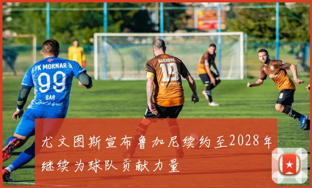 尤文图斯宣布鲁加尼续约至2028年继续为球队贡献力量