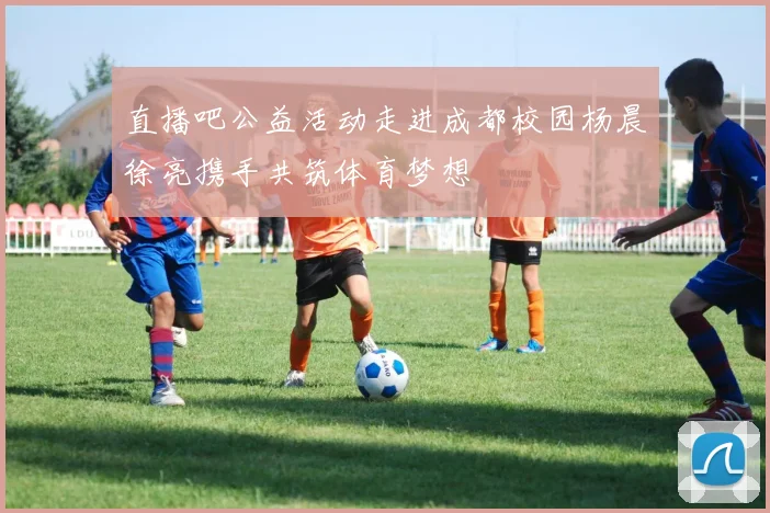 直播吧公益活动走进成都校园杨晨徐亮携手共筑体育梦想