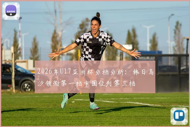 2026年U17亚洲杯分档分析：韩日乌沙领衔第一档中国位列第三档