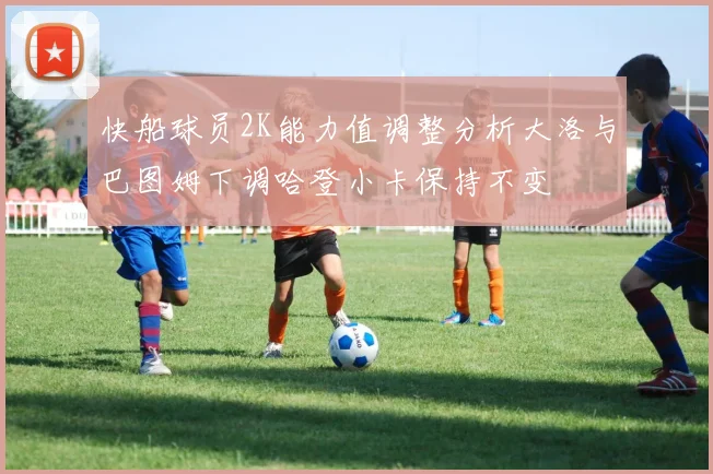 快船球员2K能力值调整分析大洛与巴图姆下调哈登小卡保持不变