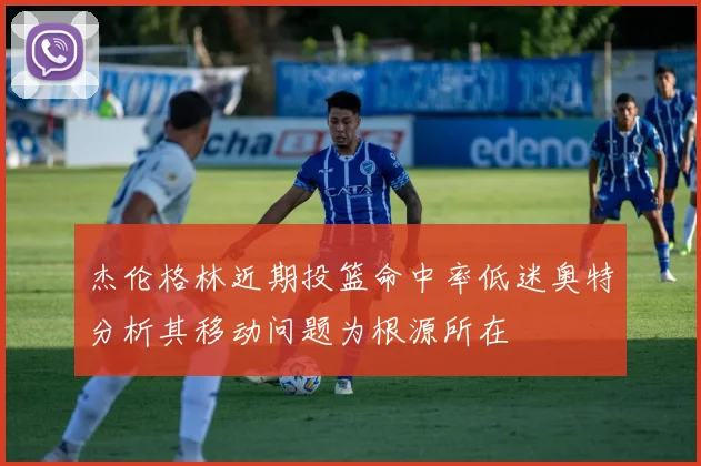 杰伦格林近期投篮命中率低迷奥特分析其移动问题为根源所在