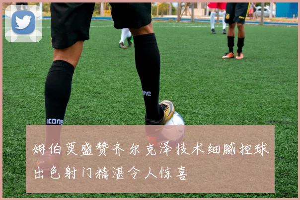 姆伯莫盛赞齐尔克泽技术细腻控球出色射门精湛令人惊喜