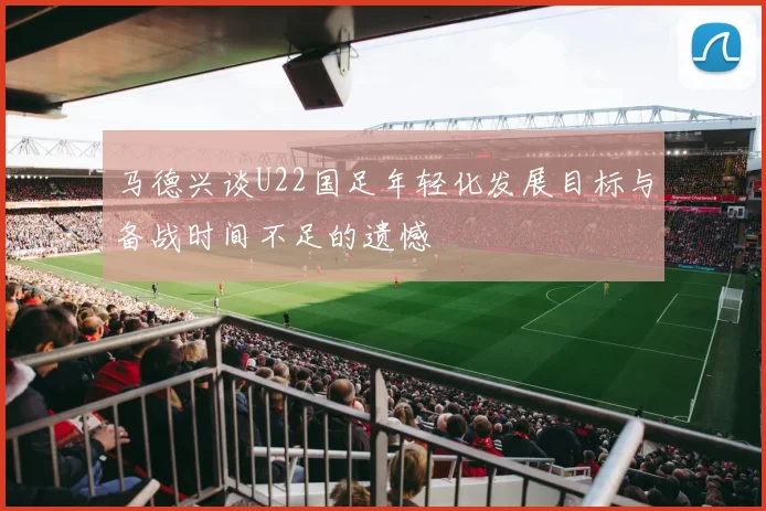 马德兴谈U22国足年轻化发展目标与备战时间不足的遗憾