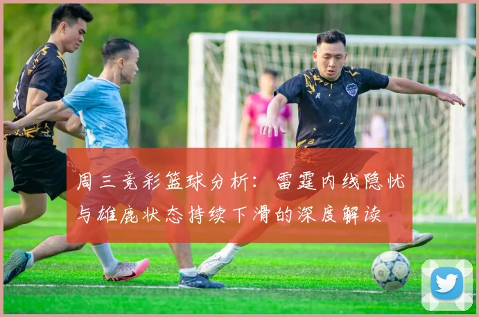 周三竞彩篮球分析：雷霆内线隐忧与雄鹿状态持续下滑的深度解读