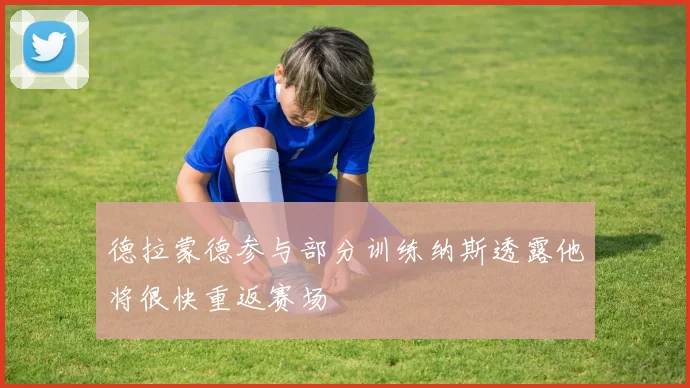 德拉蒙德参与部分训练纳斯透露他将很快重返赛场