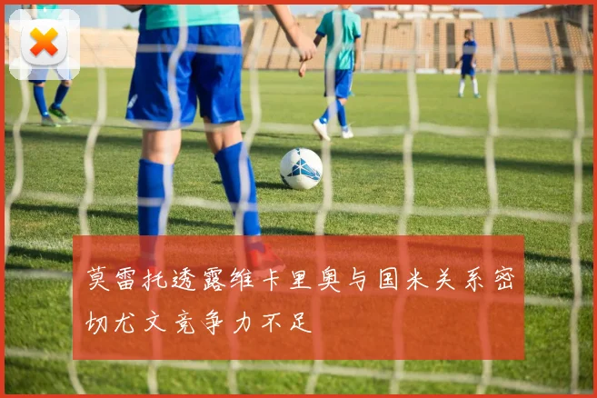 莫雷托透露维卡里奥与国米关系密切尤文竞争力不足