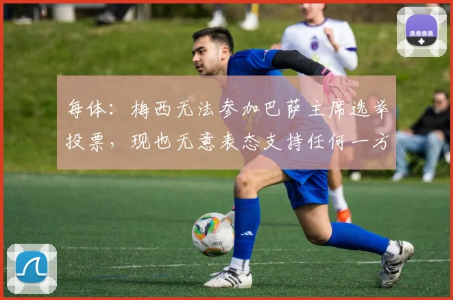 每体:梅西无法参加巴萨主席选举投票,现也无意表态支持任何一方