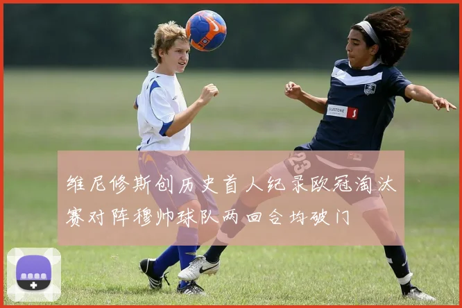 维尼修斯创历史首人纪录欧冠淘汰赛对阵穆帅球队两回合均破门