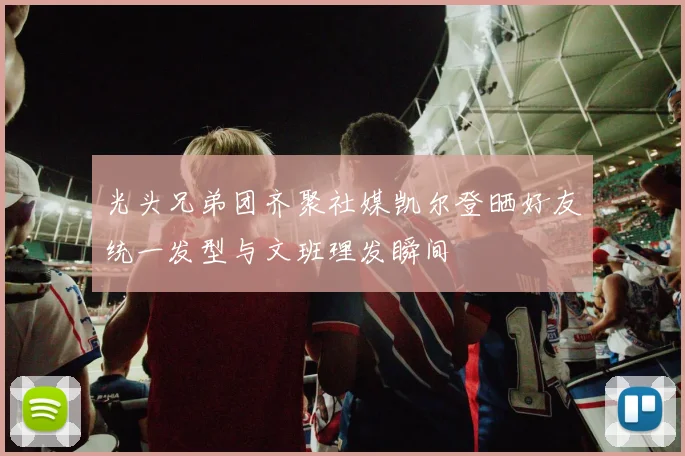 光头兄弟团齐聚社媒凯尔登晒好友统一发型与文班理发瞬间