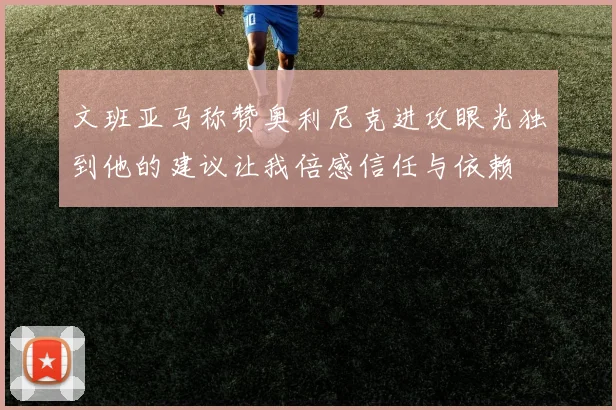 文班亚马称赞奥利尼克进攻眼光独到他的建议让我倍感信任与依赖