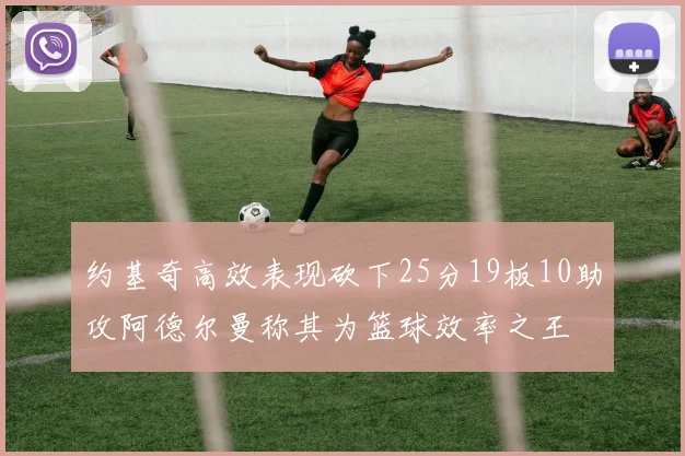 约基奇高效表现砍下25分19板10助攻阿德尔曼称其为篮球效率之王