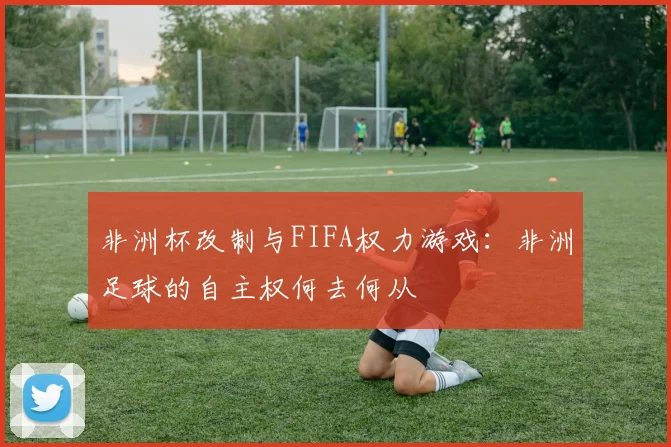 非洲杯改制与FIFA权力游戏：非洲足球的自主权何去何从