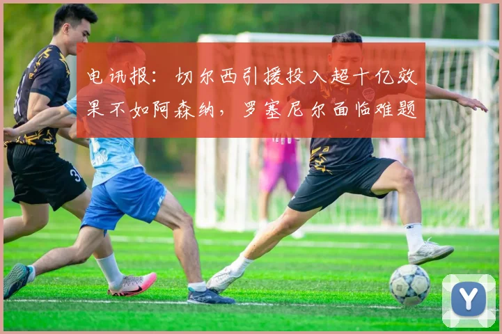 电讯报：切尔西引援投入超十亿效果不如阿森纳，罗塞尼尔面临难题