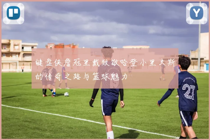 键盘侠詹冠里戴致敬哈登小里夫斯的传奇之路与篮球魅力